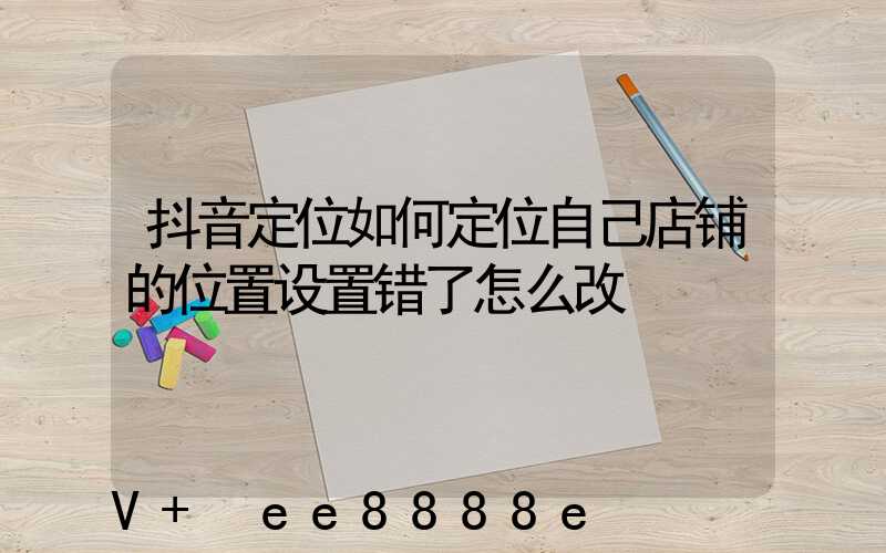 抖音定位如何定位自己店铺的位置设置错了怎么改