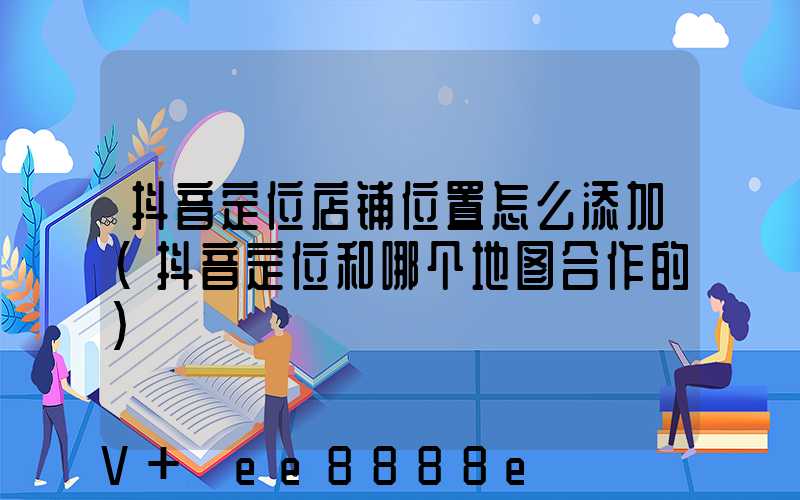 抖音定位店铺位置怎么添加(抖音定位和哪个地图合作的)
