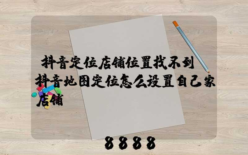 抖音定位店铺位置找不到(抖音地图定位怎么设置自己家店铺)