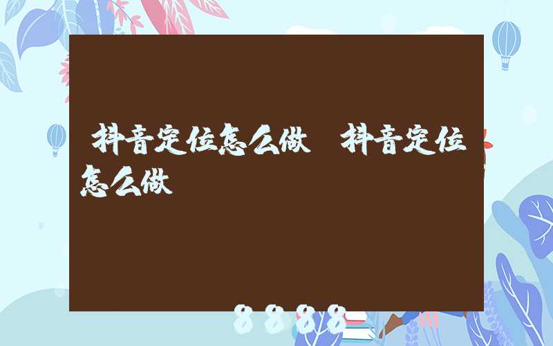 抖音定位怎么做(抖音定位怎么做)