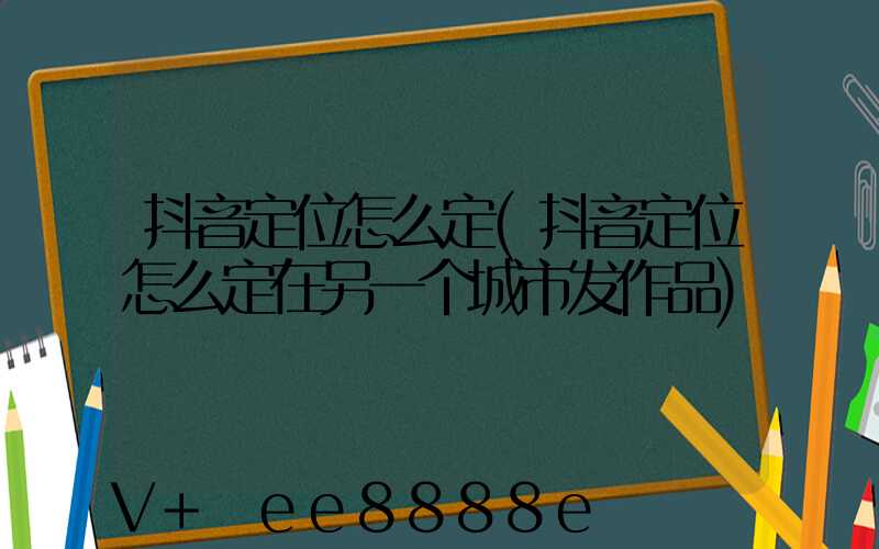 抖音定位怎么定(抖音定位怎么定在另一个城市发作品)