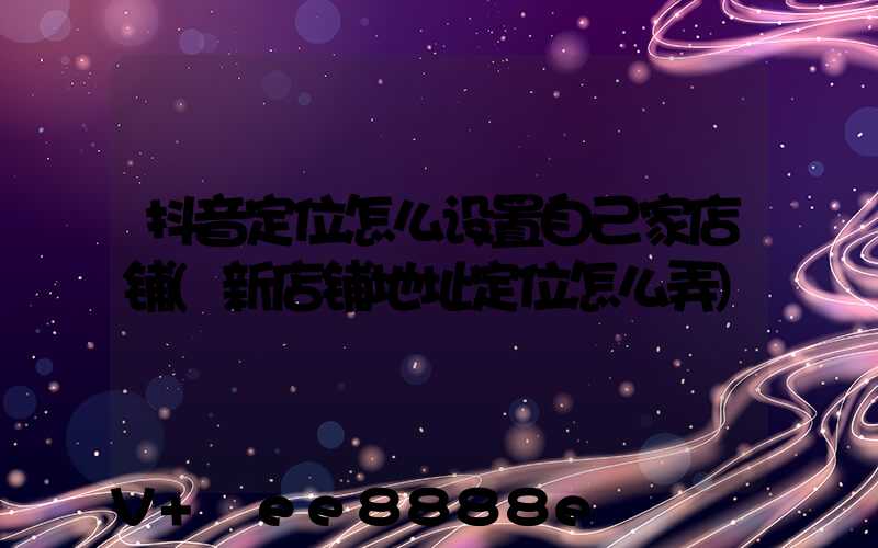 抖音定位怎么设置自己家店铺(新店铺地址定位怎么弄)