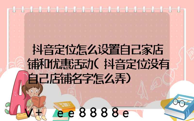 抖音定位怎么设置自己家店铺和优惠活动(抖音定位没有自己店铺名字怎么弄)