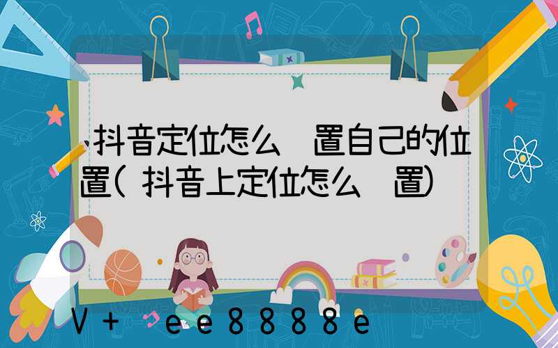 抖音定位怎么设置自己的位置(抖音上定位怎么设置)