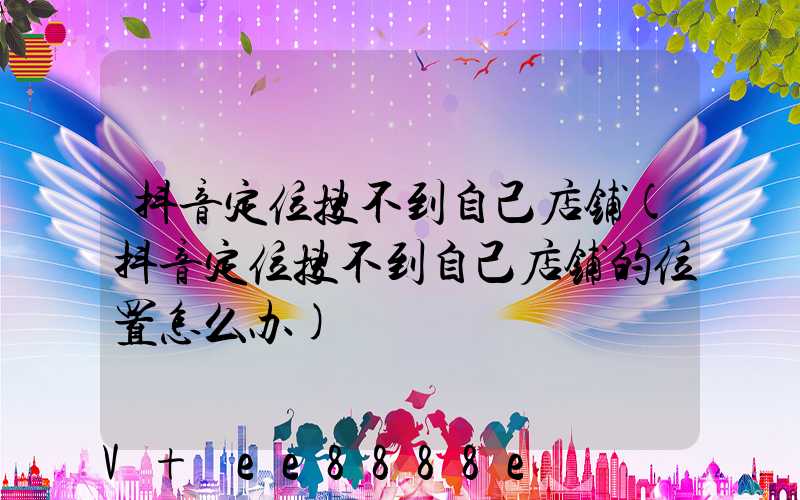 抖音定位搜不到自己店铺(抖音定位搜不到自己店铺的位置怎么办)