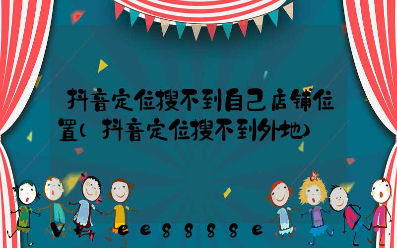 抖音定位搜不到自己店铺位置(抖音定位搜不到外地)