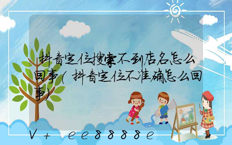 抖音定位搜索不到店名怎么回事(抖音定位不准确怎么回事)