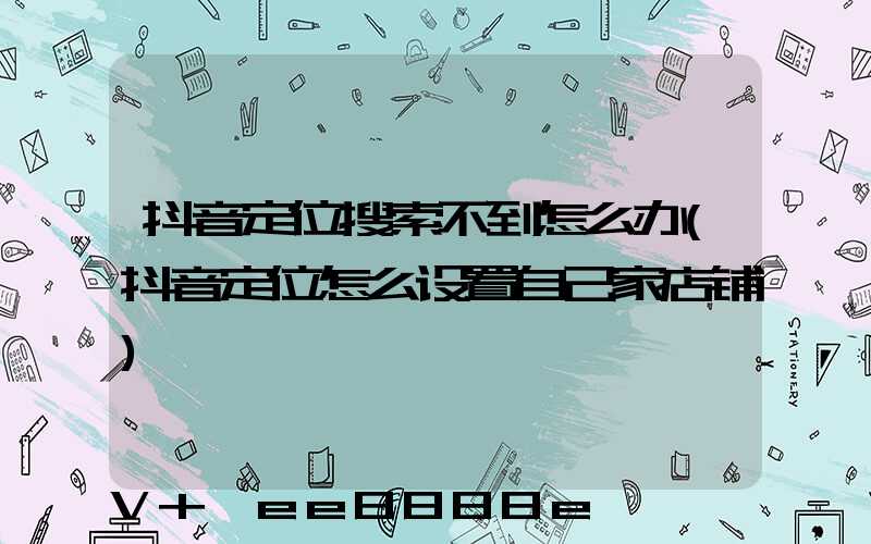 抖音定位搜索不到怎么办(抖音定位怎么设置自己家店铺)