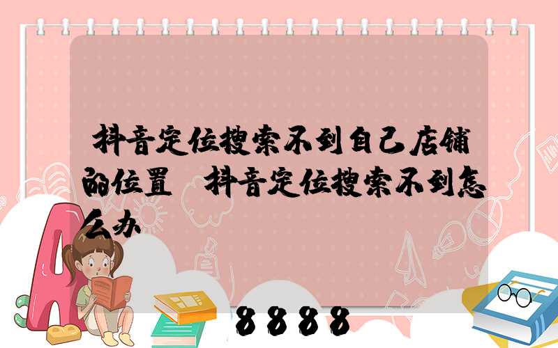 抖音定位搜索不到自己店铺的位置(抖音定位搜索不到怎么办)