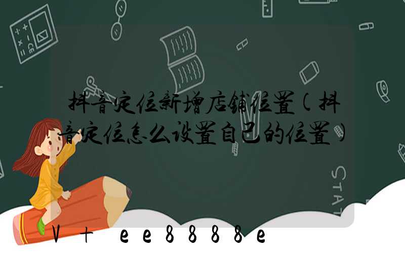 抖音定位新增店铺位置(抖音定位怎么设置自己的位置)
