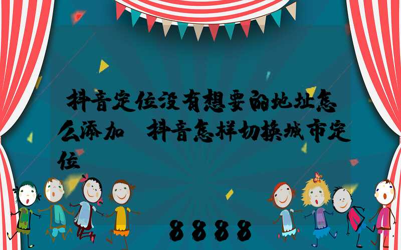抖音定位没有想要的地址怎么添加(抖音怎样切换城市定位)
