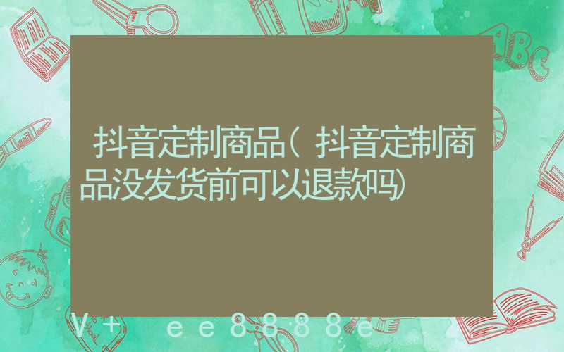 抖音定制商品(抖音定制商品没发货前可以退款吗)