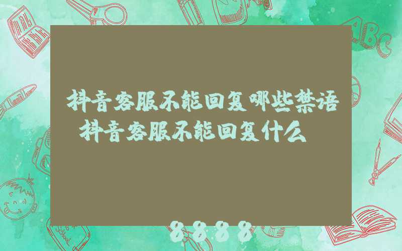 抖音客服不能回复哪些禁语(抖音客服不能回复什么)