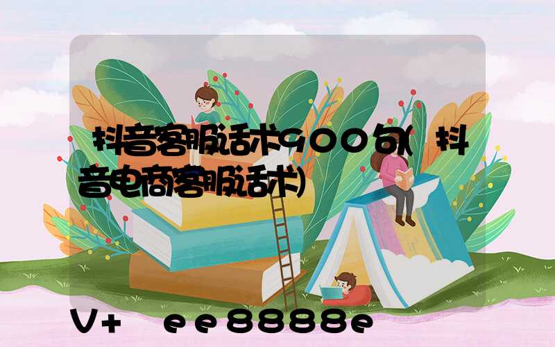 抖音客服话术900句(抖音电商客服话术)