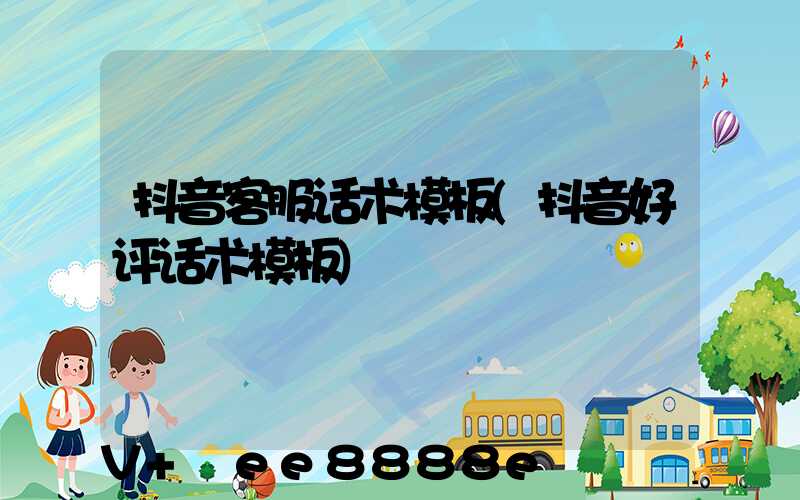 抖音客服话术模板(抖音好评话术模板)