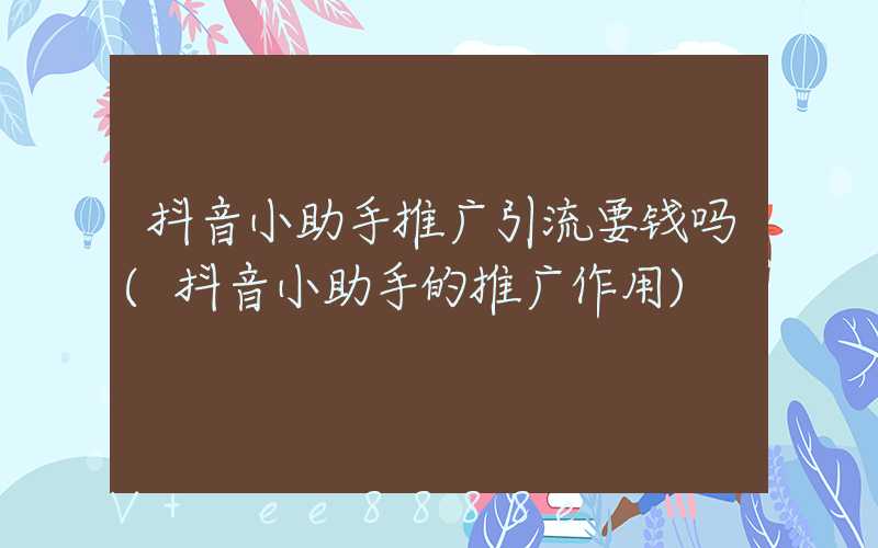 抖音小助手推广引流要钱吗(抖音小助手的推广作用)
