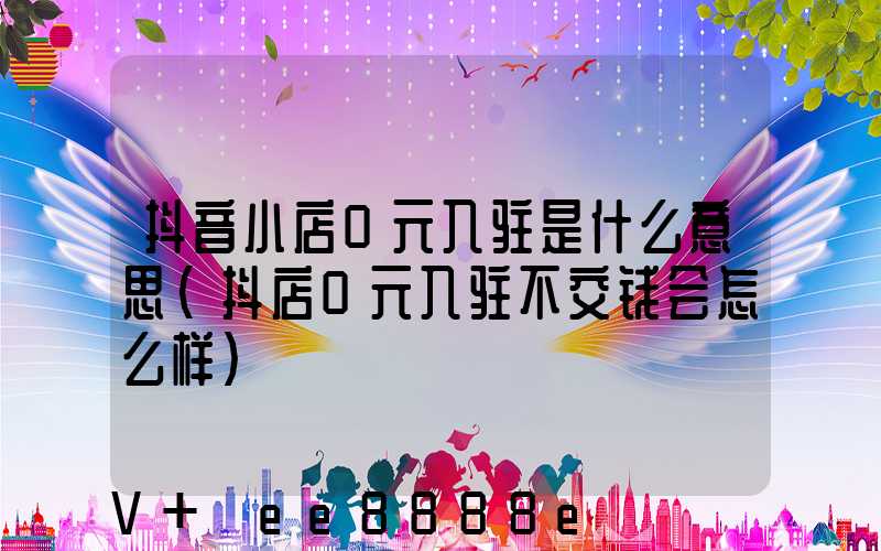 抖音小店0元入驻是什么意思(抖店0元入驻不交钱会怎么样)