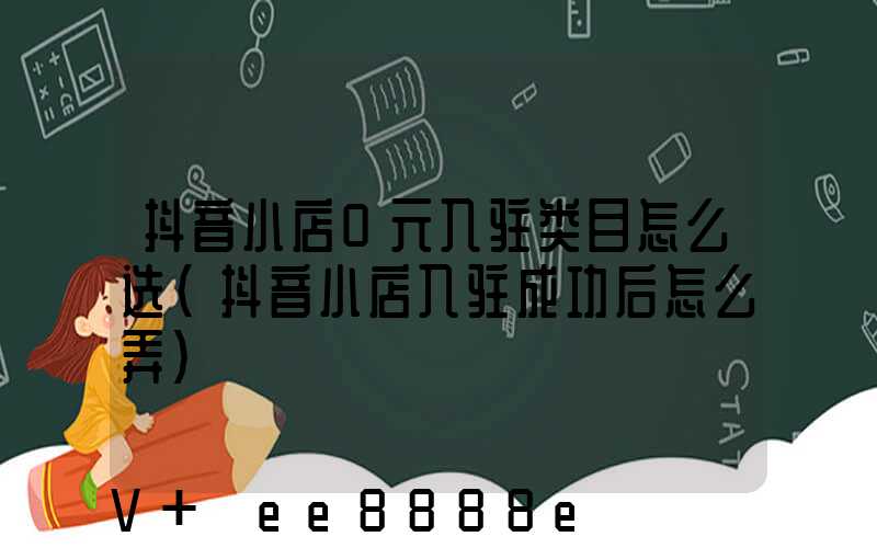 抖音小店0元入驻类目怎么选(抖音小店入驻成功后怎么弄)