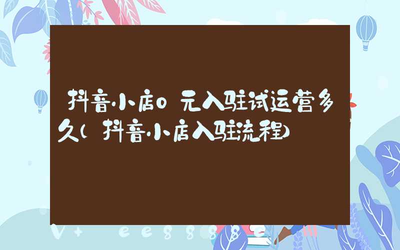 抖音小店0元入驻试运营多久(抖音小店入驻流程)