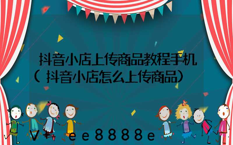 抖音小店上传商品教程手机(抖音小店怎么上传商品)