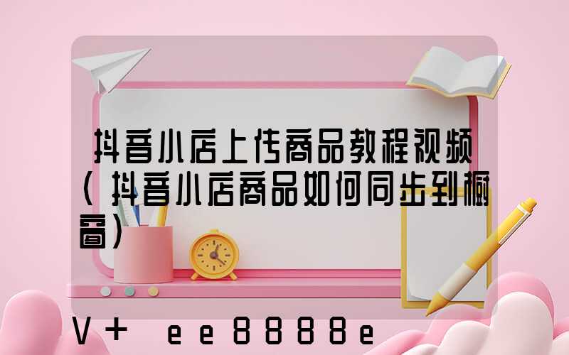 抖音小店上传商品教程视频(抖音小店商品如何同步到橱窗)