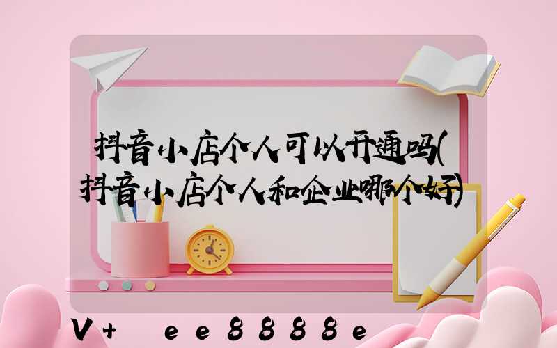 抖音小店个人可以开通吗(抖音小店个人和企业哪个好)