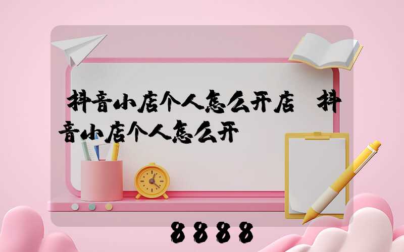 抖音小店个人怎么开店(抖音小店个人怎么开)