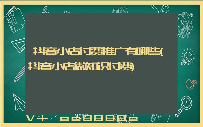 抖音小店付费推广有哪些(抖音小店做知识付费)