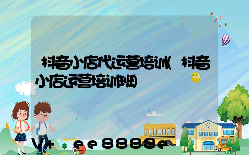 抖音小店代运营培训(抖音小店运营培训班)