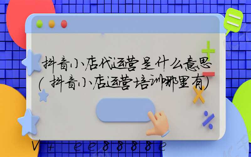 抖音小店代运营是什么意思(抖音小店运营培训哪里有)