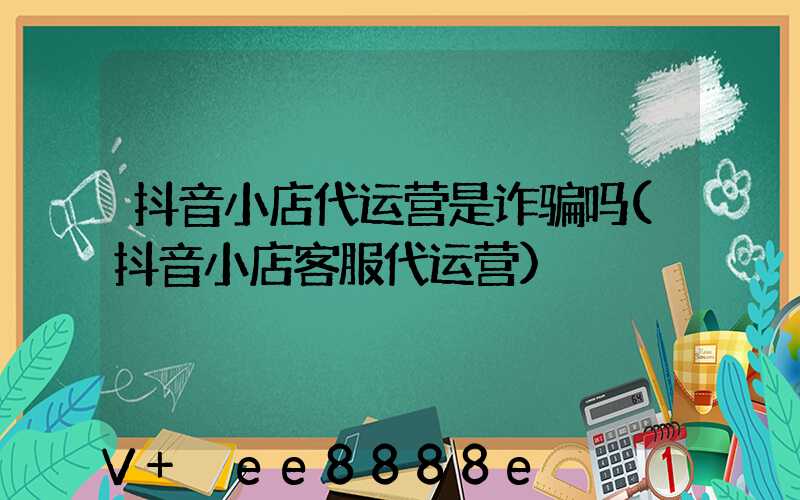 抖音小店代运营是诈骗吗(抖音小店客服代运营)