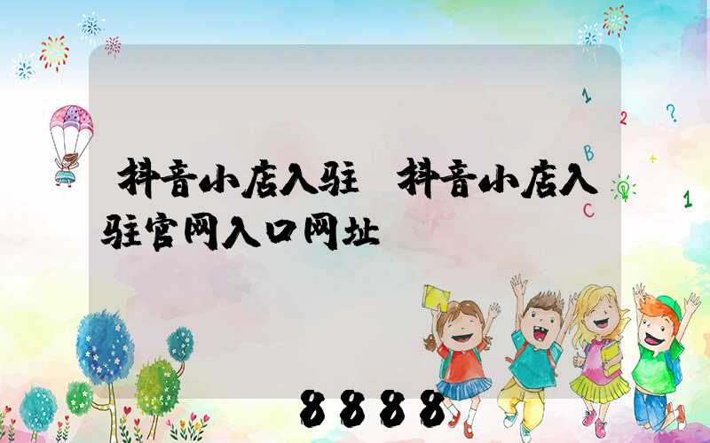 抖音小店入驻(抖音小店入驻官网入口网址)