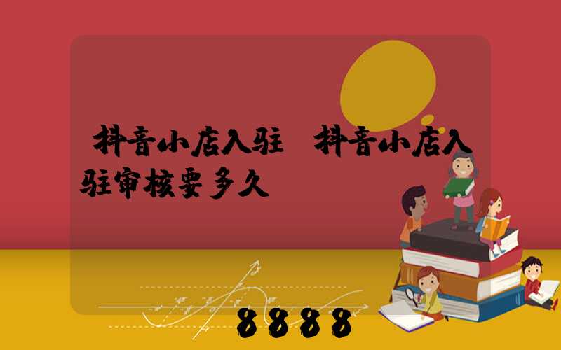抖音小店入驻(抖音小店入驻审核要多久)