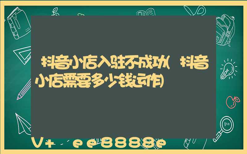 抖音小店入驻不成功(抖音小店需要多少钱运作)