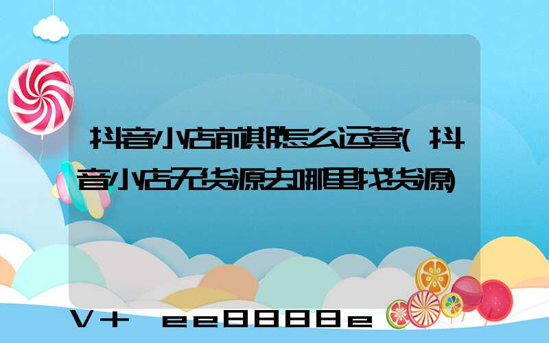 抖音小店前期怎么运营(抖音小店无货源去哪里找货源)