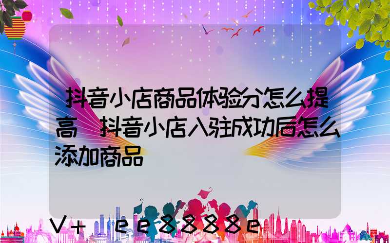 抖音小店商品体验分怎么提高(抖音小店入驻成功后怎么添加商品)