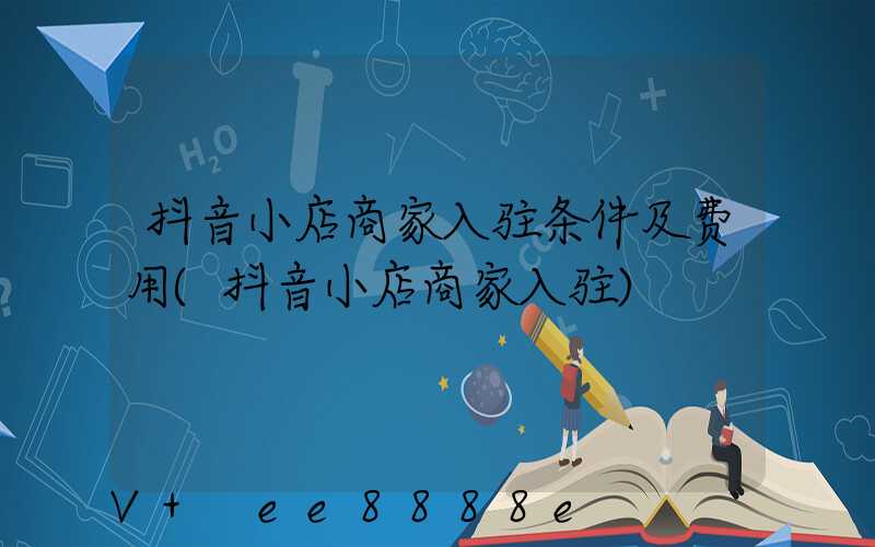 抖音小店商家入驻条件及费用(抖音小店商家入驻)