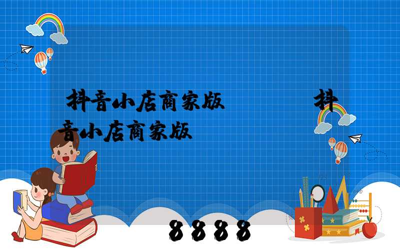 抖音小店商家版app(抖音小店商家版)