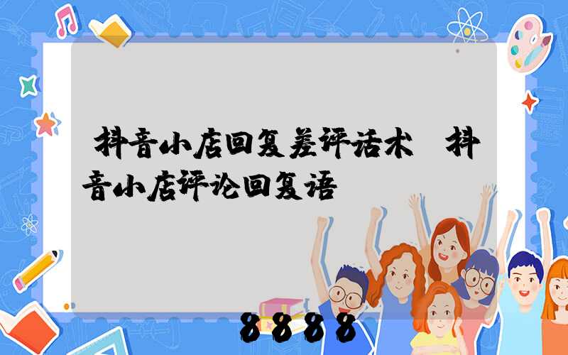 抖音小店回复差评话术(抖音小店评论回复语)