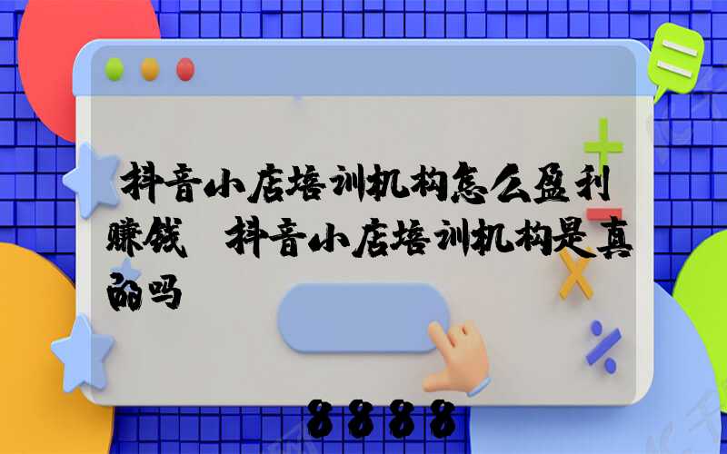 抖音小店培训机构怎么盈利赚钱(抖音小店培训机构是真的吗)