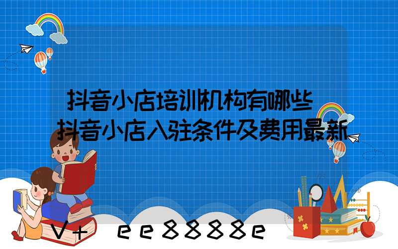 抖音小店培训机构有哪些(抖音小店入驻条件及费用最新)