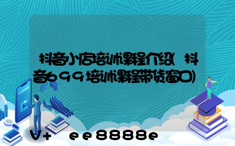 抖音小店培训课程介绍(抖音699培训课程带货窗口)