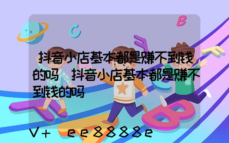 抖音小店基本都是赚不到钱的吗(抖音小店基本都是赚不到钱的吗)