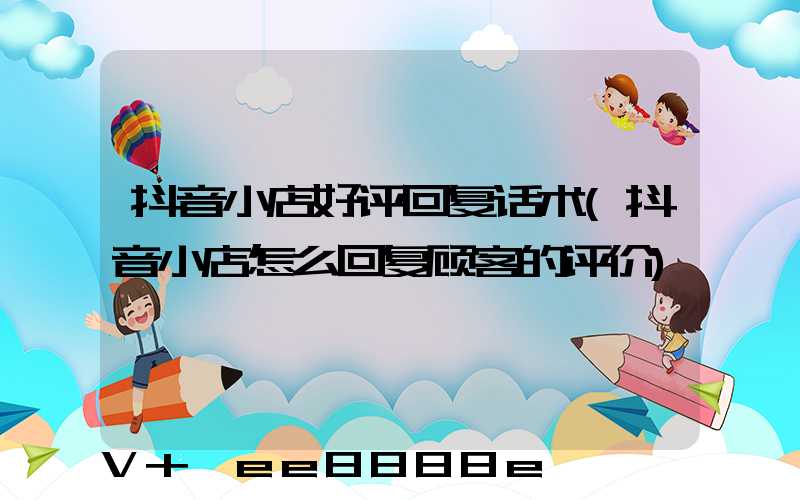 抖音小店好评回复话术(抖音小店怎么回复顾客的评价)