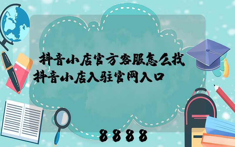 抖音小店官方客服怎么找(抖音小店入驻官网入口)
