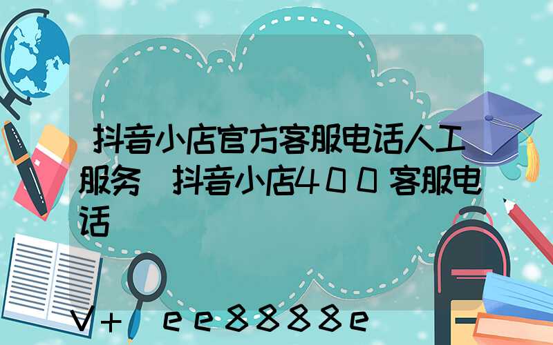 抖音小店官方客服电话人工服务(抖音小店400客服电话)