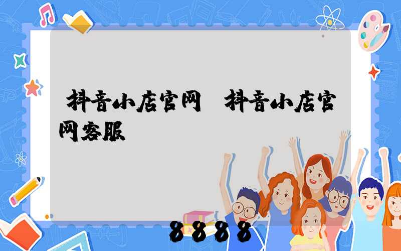 抖音小店官网(抖音小店官网客服)