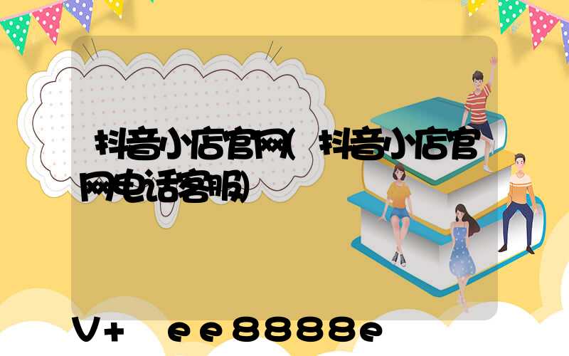 抖音小店官网(抖音小店官网电话客服)