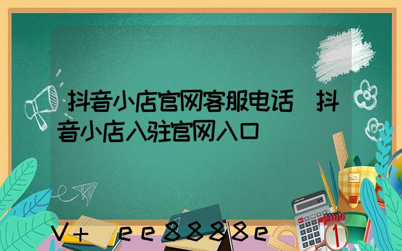 抖音小店官网客服电话(抖音小店入驻官网入口)