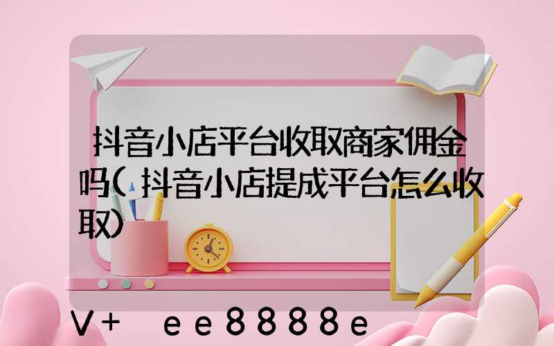 抖音小店平台收取商家佣金吗(抖音小店提成平台怎么收取)